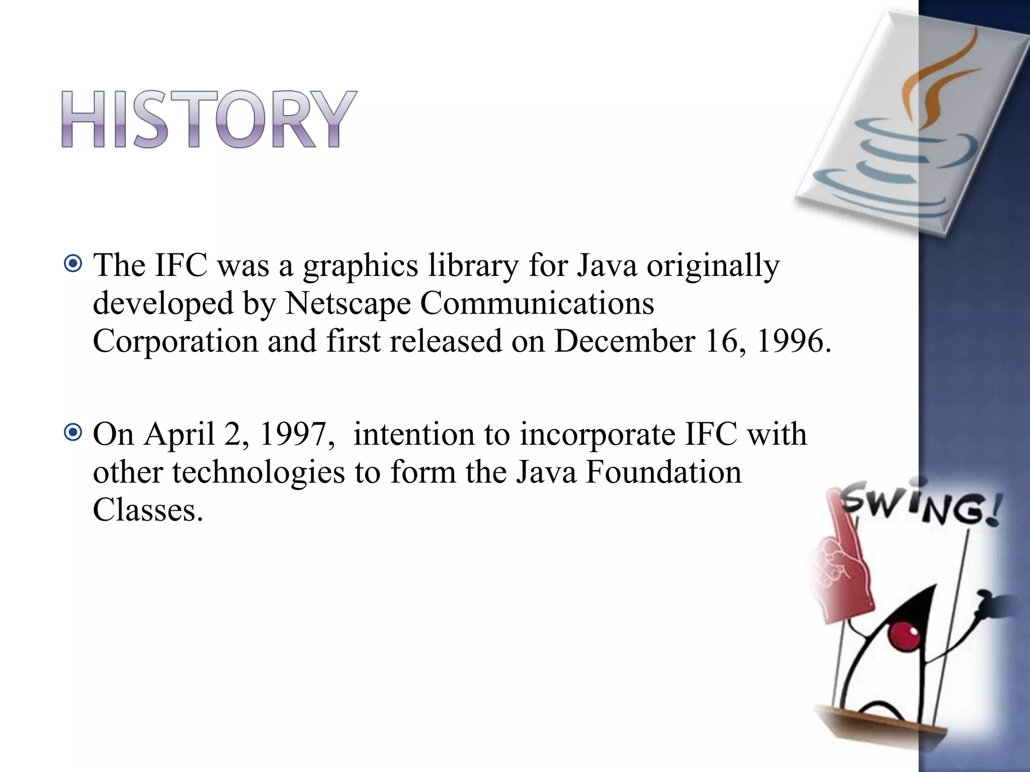 The IFC was a graphics library for Java originally developed by Netscape Communications Corporation and first released on December 16, 1996. On April 2, 1997,  intention to incorporate IFC with other technologies to form the Java Foundation Classes. 