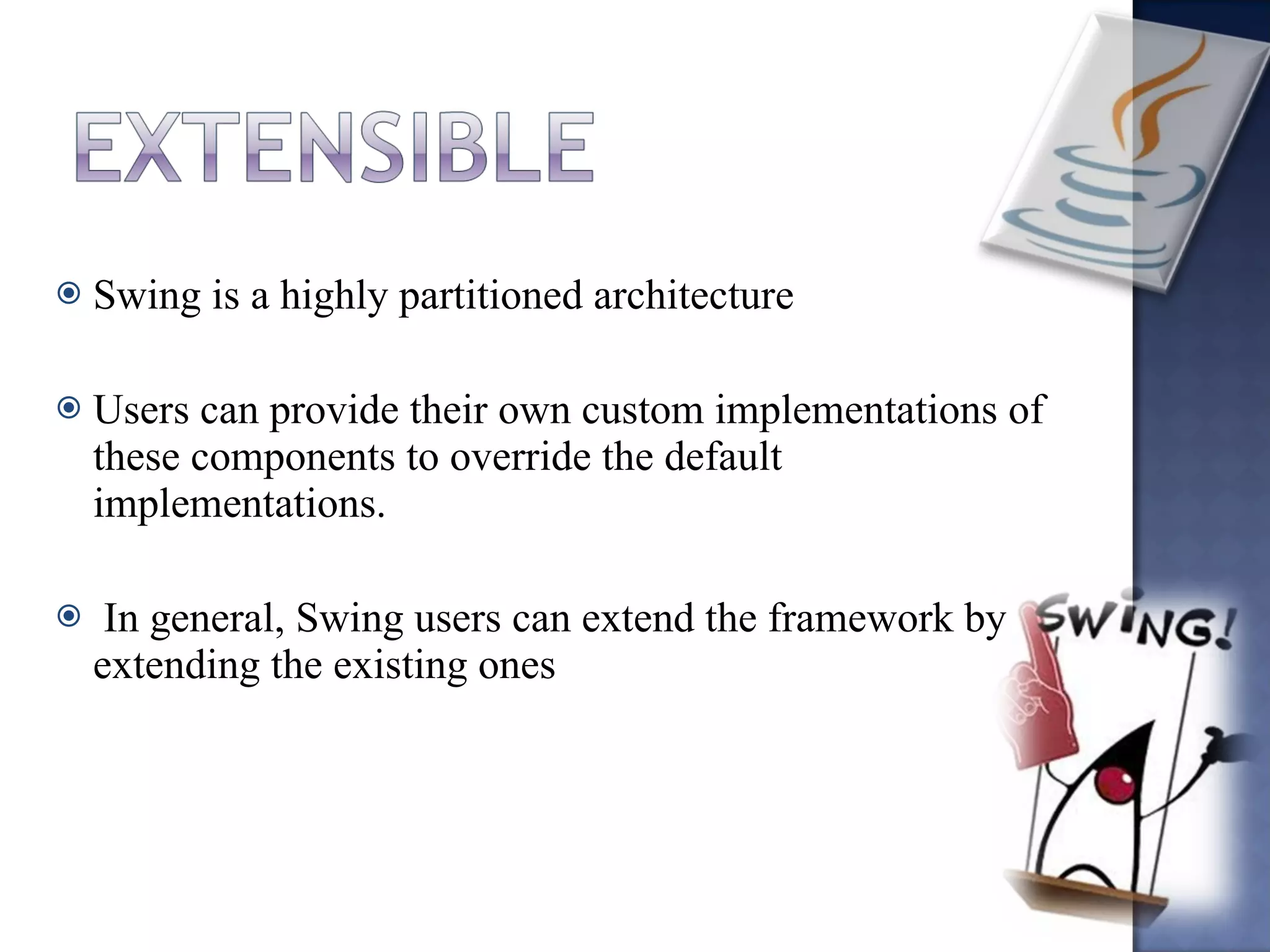 Swing is a highly partitioned architecture Users can provide their own custom implementations of these components to override the default implementations. In general, Swing users can extend the framework by extending the existing ones 