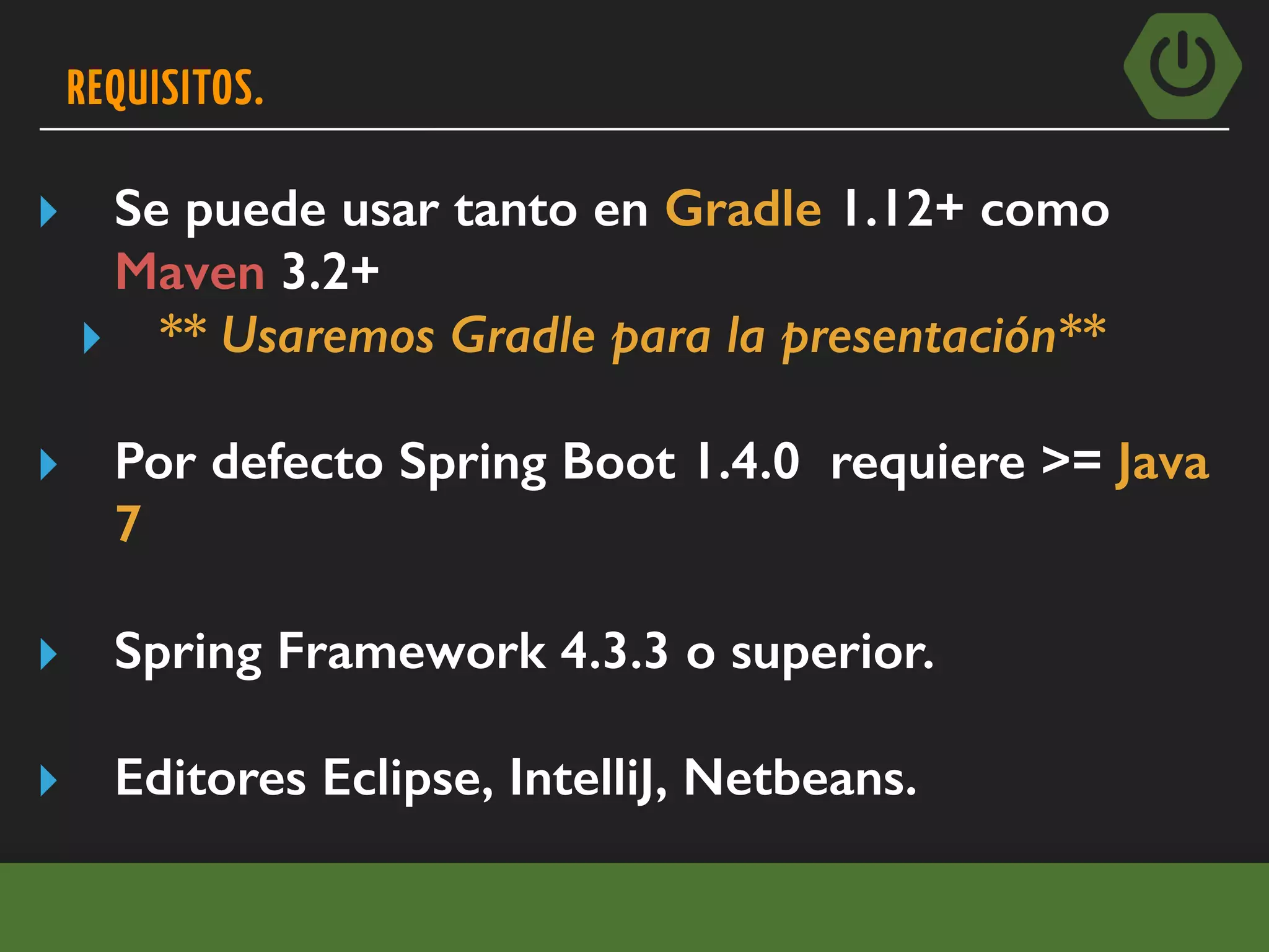 REQUISITOS.
▸ Se puede usar tanto en Gradle 1.12+ como
Maven 3.2+
▸ ** Usaremos Gradle para la presentación**
▸ Por defecto Spring Boot 1.4.0 requiere >= Java
7
▸ Spring Framework 4.3.3 o superior.
▸ Editores Eclipse, IntelliJ, Netbeans.
 
