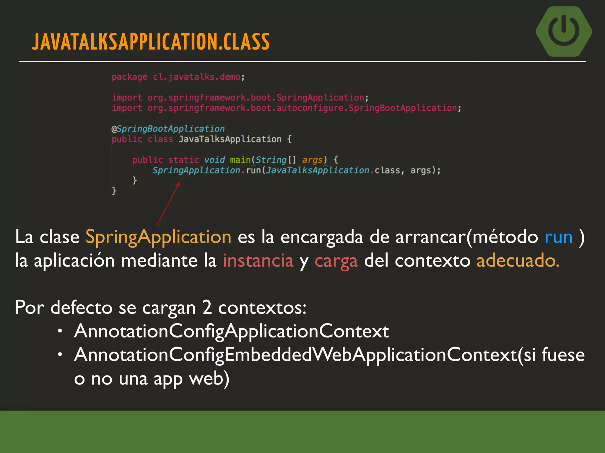 JAVATALKSAPPLICATION.CLASS
La clase SpringApplication es la encargada de arrancar(método run )
la aplicación mediante la instancia y carga del contexto adecuado.
Por defecto se cargan 2 contextos:
• AnnotationConﬁgApplicationContext
• AnnotationConﬁgEmbeddedWebApplicationContext(si fuese
o no una app web)
 