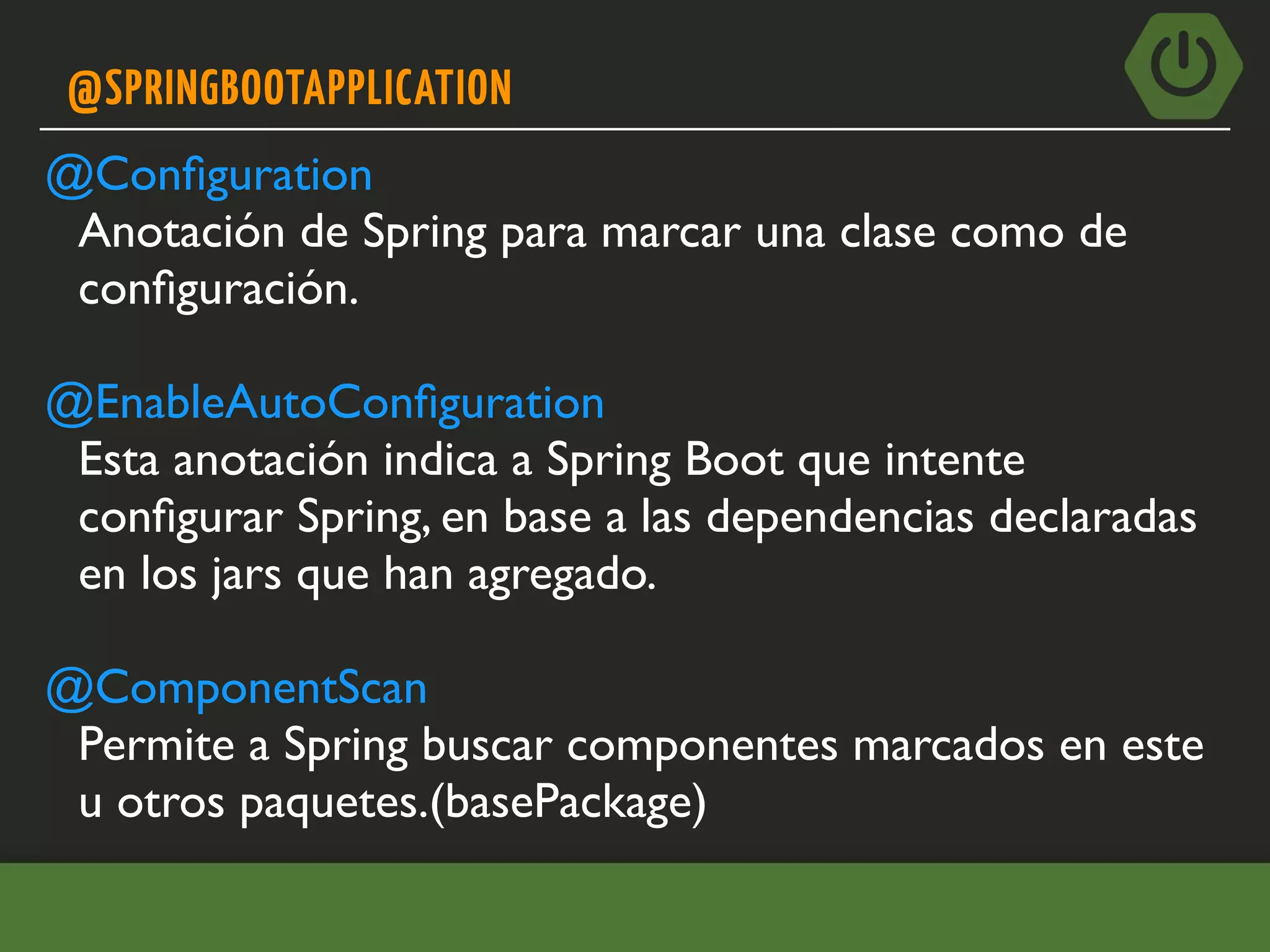 @SPRINGBOOTAPPLICATION
@Conﬁguration
Anotación de Spring para marcar una clase como de
conﬁguración.
@EnableAutoConﬁguration
Esta anotación indica a Spring Boot que intente
conﬁgurar Spring, en base a las dependencias declaradas
en los jars que han agregado.
@ComponentScan
Permite a Spring buscar componentes marcados en este
u otros paquetes.(basePackage)
 