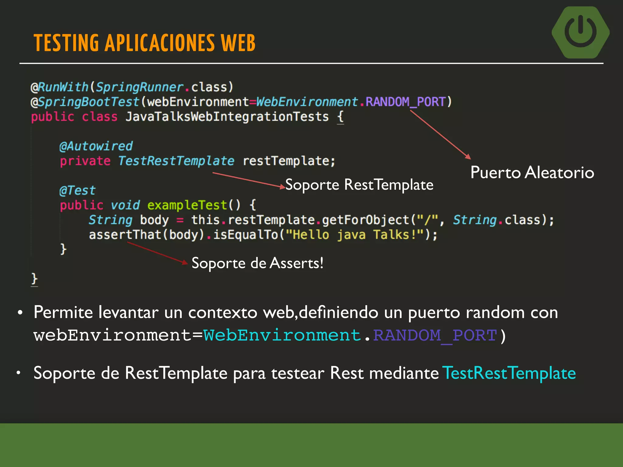 TESTING APLICACIONES WEB
• Soporte de RestTemplate para testear Rest mediante TestRestTemplate
• Permite levantar un contexto web,deﬁniendo un puerto random con
webEnvironment=WebEnvironment.RANDOM_PORT)
Puerto Aleatorio
Soporte RestTemplate
Soporte de Asserts!
 
