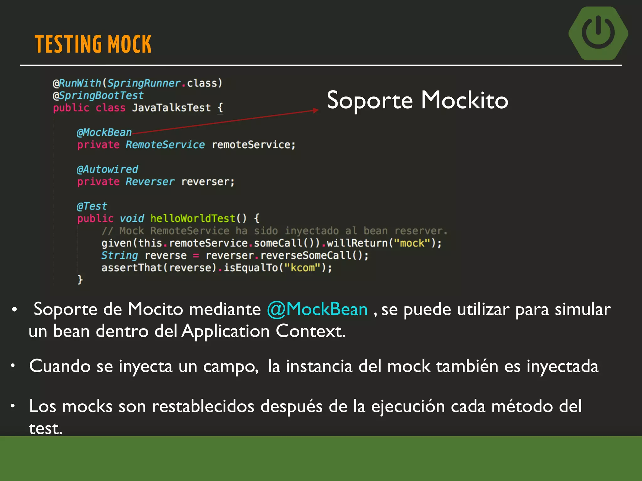 TESTING MOCK
• Cuando se inyecta un campo, la instancia del mock también es inyectada
• Soporte de Mocito mediante @MockBean , se puede utilizar para simular
un bean dentro del Application Context.
• Los mocks son restablecidos después de la ejecución cada método del
test.
Soporte Mockito
 