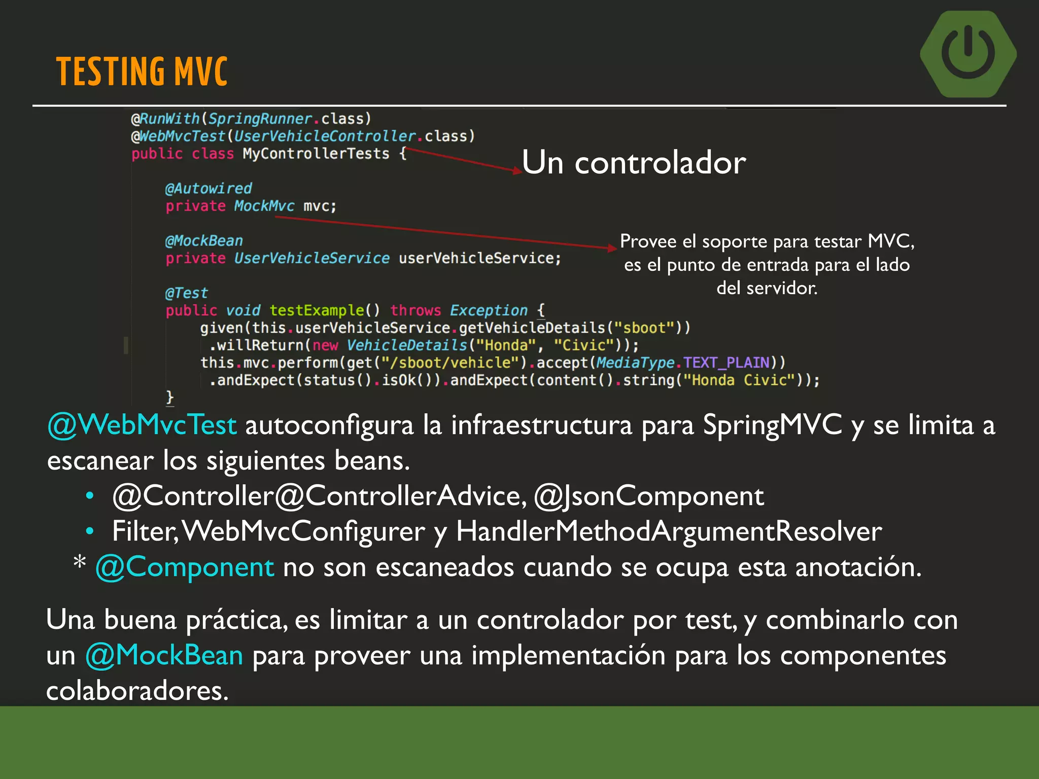 TESTING MVC
@WebMvcTest autoconﬁgura la infraestructura para SpringMVC y se limita a
escanear los siguientes beans.
• @Controller@ControllerAdvice, @JsonComponent
• Filter,WebMvcConﬁgurer y HandlerMethodArgumentResolver
* @Component no son escaneados cuando se ocupa esta anotación.
Una buena práctica, es limitar a un controlador por test, y combinarlo con
un @MockBean para proveer una implementación para los componentes
colaboradores.
Un controlador
Provee el soporte para testar MVC,
es el punto de entrada para el lado
del servidor.
 