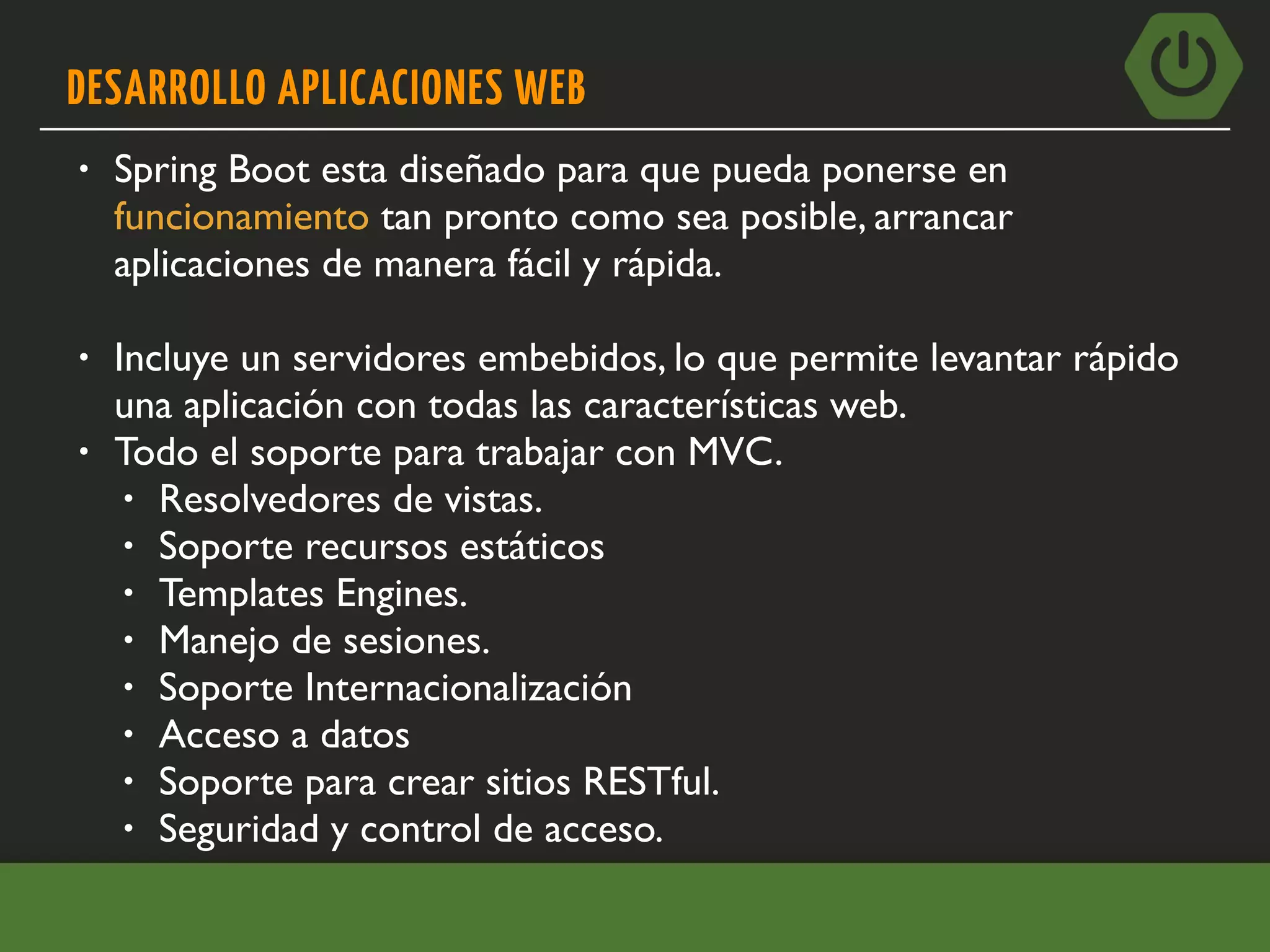 DESARROLLO APLICACIONES WEB
• Spring Boot esta diseñado para que pueda ponerse en
funcionamiento tan pronto como sea posible, arrancar
aplicaciones de manera fácil y rápida.
• Incluye un servidores embebidos, lo que permite levantar rápido
una aplicación con todas las características web.
• Todo el soporte para trabajar con MVC.
• Resolvedores de vistas.
• Soporte recursos estáticos
• Templates Engines.
• Manejo de sesiones.
• Soporte Internacionalización
• Acceso a datos
• Soporte para crear sitios RESTful.
• Seguridad y control de acceso.
 