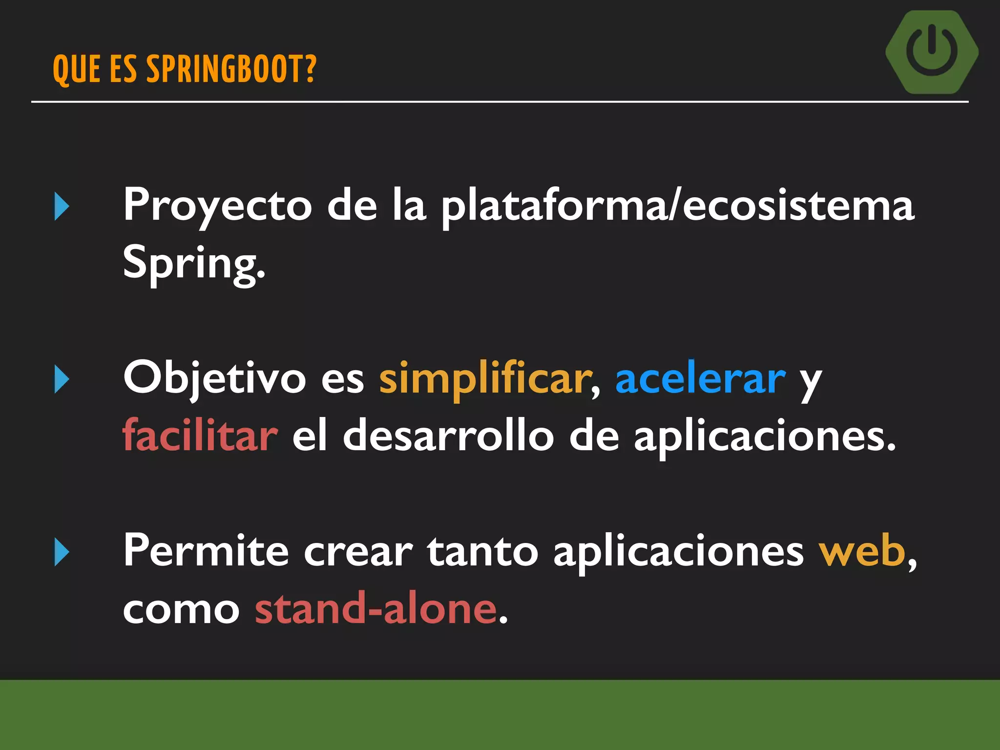 QUE ES SPRINGBOOT?
▸ Proyecto de la plataforma/ecosistema
Spring.
▸ Objetivo es simpliﬁcar, acelerar y
facilitar el desarrollo de aplicaciones.
▸ Permite crear tanto aplicaciones web,
como stand-alone.
 