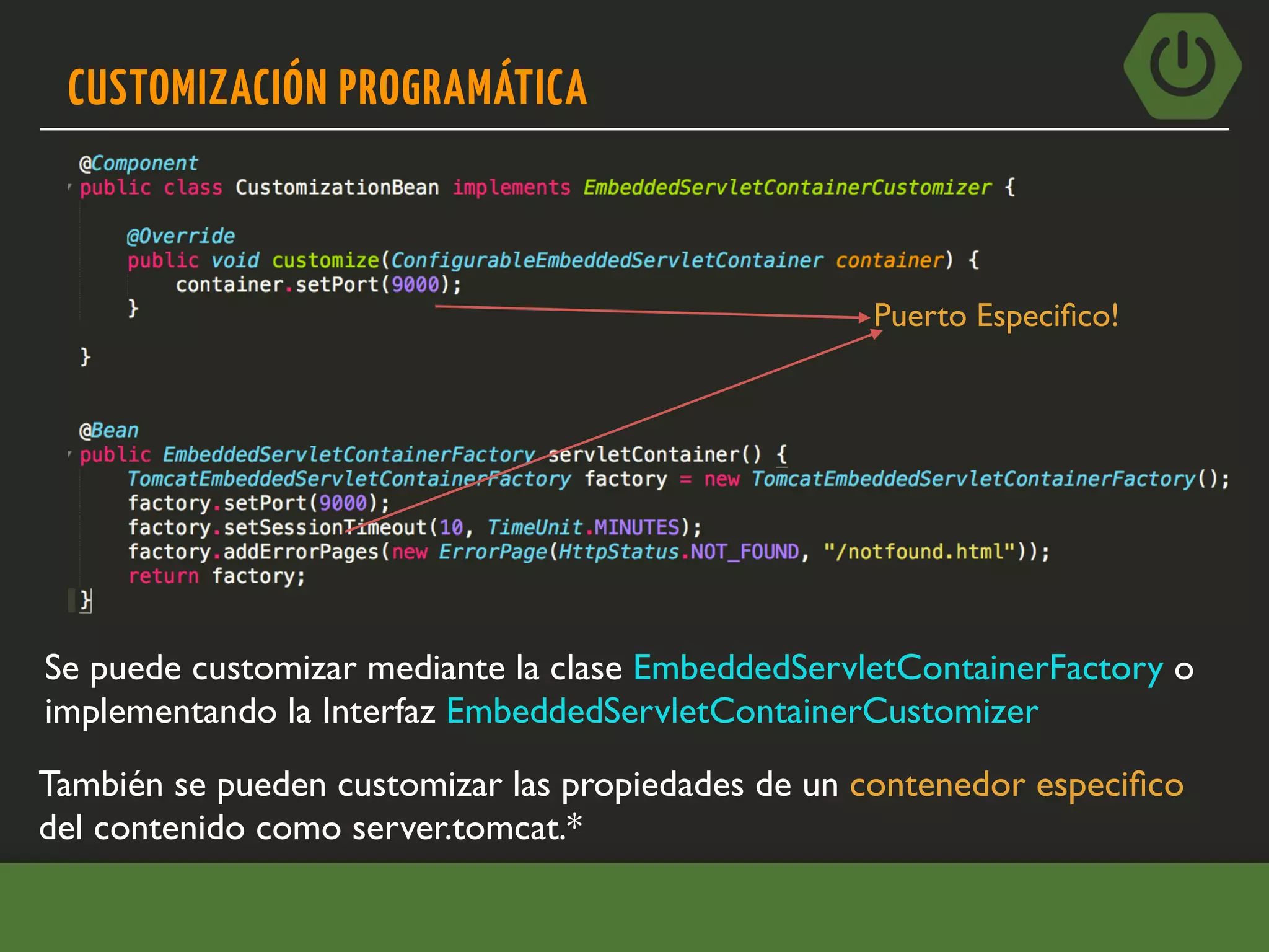 CUSTOMIZACIÓN PROGRAMÁTICA
Se puede customizar mediante la clase EmbeddedServletContainerFactory o
implementando la Interfaz EmbeddedServletContainerCustomizer
Puerto Especiﬁco!
También se pueden customizar las propiedades de un contenedor especiﬁco
del contenido como server.tomcat.*
 