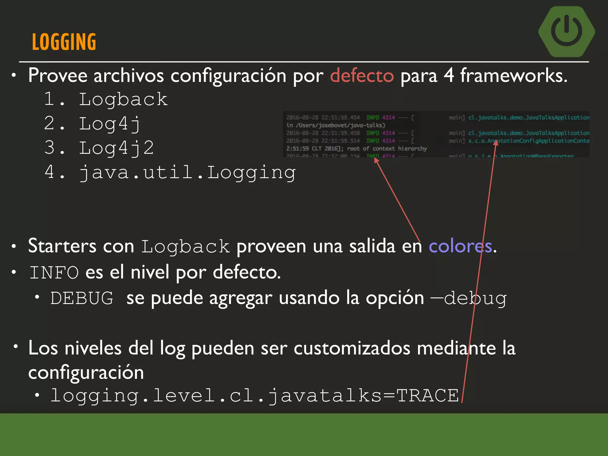 LOGGING
• Provee archivos conﬁguración por defecto para 4 frameworks.
1. Logback
2. Log4j
3. Log4j2
4. java.util.Logging
• Starters con Logback proveen una salida en colores.
• INFO es el nivel por defecto.
• DEBUG se puede agregar usando la opción —debug
• Los niveles del log pueden ser customizados mediante la
conﬁguración
• logging.level.cl.javatalks=TRACE
 