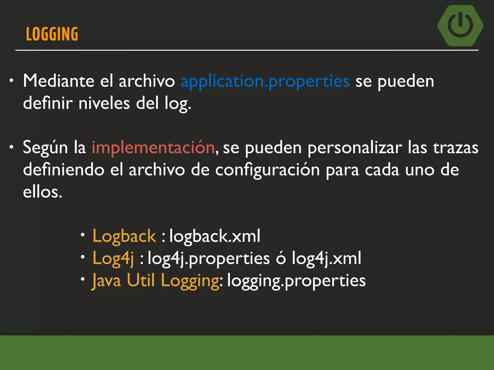 LOGGING
• Mediante el archivo application.properties se pueden
deﬁnir niveles del log.
• Según la implementación, se pueden personalizar las trazas
deﬁniendo el archivo de conﬁguración para cada uno de
ellos.
• Logback : logback.xml
• Log4j : log4j.properties ó log4j.xml
• Java Util Logging: logging.properties
 