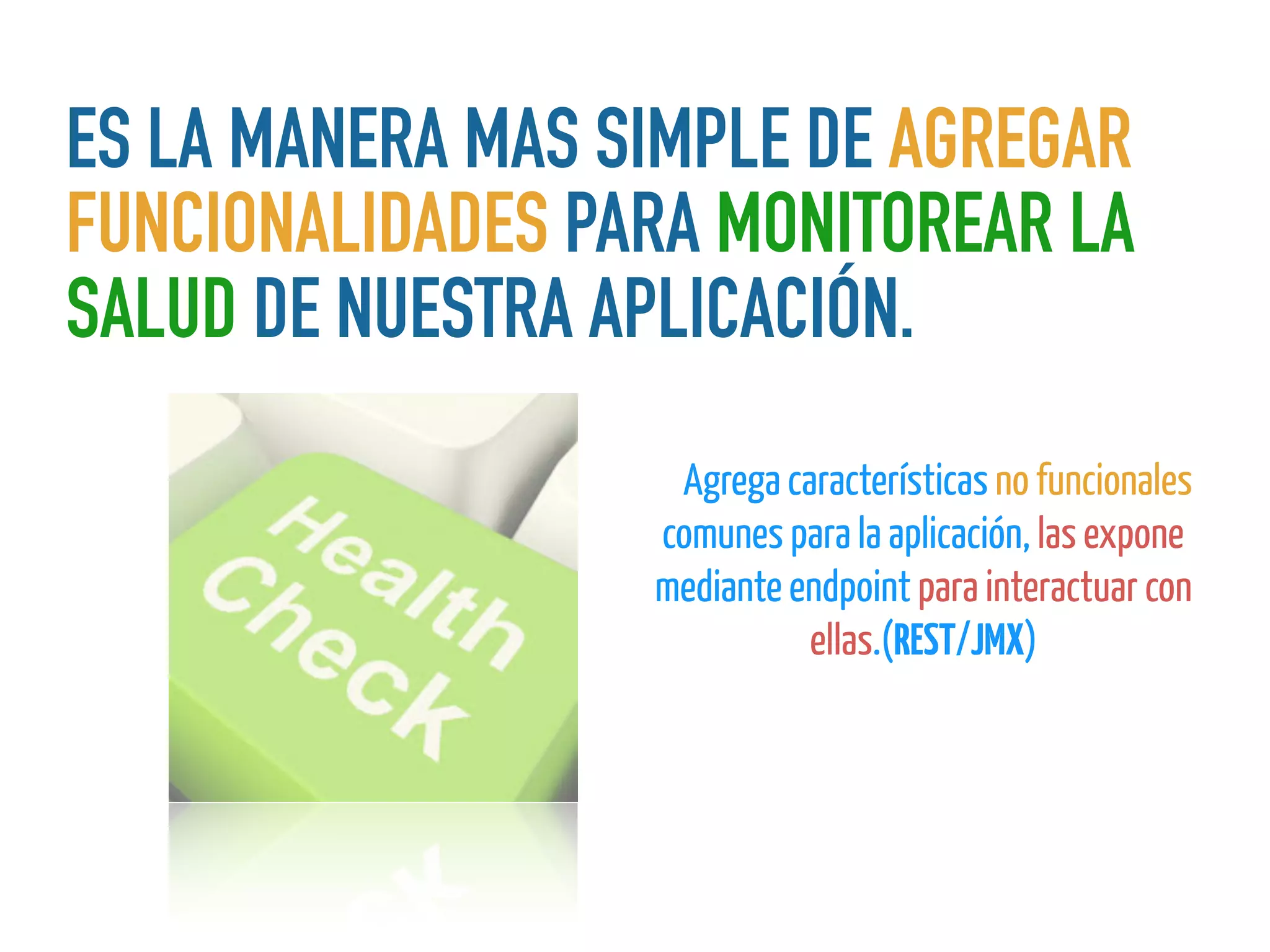 ES LA MANERA MAS SIMPLE DE AGREGAR
FUNCIONALIDADES PARA MONITOREAR LA
SALUD DE NUESTRA APLICACIÓN.
EsAgrega características no funcionales
comunes para la aplicación, las expone
mediante endpoint para interactuar con
ellas.(REST/JMX)
 