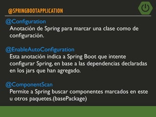 @SPRINGBOOTAPPLICATION
@Conﬁguration
Anotación de Spring para marcar una clase como de
conﬁguración.
@EnableAutoConﬁguration
Esta anotación indica a Spring Boot que intente
conﬁgurar Spring, en base a las dependencias declaradas
en los jars que han agregado.
@ComponentScan
Permite a Spring buscar componentes marcados en este
u otros paquetes.(basePackage)
 