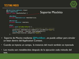TESTING MOCK
• Cuando se inyecta un campo, la instancia del mock también es inyectada
• Soporte de Mocito mediante @MockBean , se puede utilizar para simular
un bean dentro del Application Context.
• Los mocks son restablecidos después de la ejecución cada método del
test.
Soporte Mockito
 