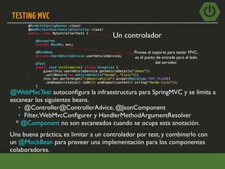 TESTING MVC
@WebMvcTest autoconﬁgura la infraestructura para SpringMVC y se limita a
escanear los siguientes beans.
• @Controller@ControllerAdvice, @JsonComponent
• Filter,WebMvcConﬁgurer y HandlerMethodArgumentResolver
* @Component no son escaneados cuando se ocupa esta anotación.
Una buena práctica, es limitar a un controlador por test, y combinarlo con
un @MockBean para proveer una implementación para los componentes
colaboradores.
Un controlador
Provee el soporte para testar MVC,
es el punto de entrada para el lado
del servidor.
 