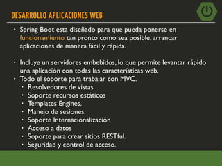 DESARROLLO APLICACIONES WEB
• Spring Boot esta diseñado para que pueda ponerse en
funcionamiento tan pronto como sea posible, arrancar
aplicaciones de manera fácil y rápida.
• Incluye un servidores embebidos, lo que permite levantar rápido
una aplicación con todas las características web.
• Todo el soporte para trabajar con MVC.
• Resolvedores de vistas.
• Soporte recursos estáticos
• Templates Engines.
• Manejo de sesiones.
• Soporte Internacionalización
• Acceso a datos
• Soporte para crear sitios RESTful.
• Seguridad y control de acceso.
 