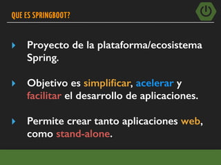 QUE ES SPRINGBOOT?
▸ Proyecto de la plataforma/ecosistema
Spring.
▸ Objetivo es simpliﬁcar, acelerar y
facilitar el desarrollo de aplicaciones.
▸ Permite crear tanto aplicaciones web,
como stand-alone.
 