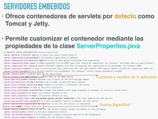 SERVIDORES EMBEBIDOS
• Ofrece contenedores de servlets por defecto como
Tomcat y Jetty.
• Permite customizar el contenedor mediante las
propiedades de la clase ServerProperties.java
Puerto Especiﬁco!
Contexto y nombre de la aplicación
 