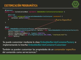 CUSTOMIZACIÓN PROGRAMÁTICA
Se puede customizar mediante la clase EmbeddedServletContainerFactory o
implementando la Interfaz EmbeddedServletContainerCustomizer
Puerto Especiﬁco!
También se pueden customizar las propiedades de un contenedor especiﬁco
del contenido como server.tomcat.*
 