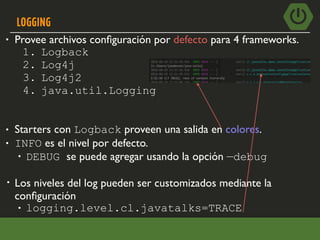 LOGGING
• Provee archivos conﬁguración por defecto para 4 frameworks.
1. Logback
2. Log4j
3. Log4j2
4. java.util.Logging
• Starters con Logback proveen una salida en colores.
• INFO es el nivel por defecto.
• DEBUG se puede agregar usando la opción —debug
• Los niveles del log pueden ser customizados mediante la
conﬁguración
• logging.level.cl.javatalks=TRACE
 