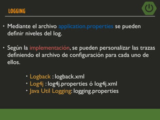 LOGGING
• Mediante el archivo application.properties se pueden
deﬁnir niveles del log.
• Según la implementación, se pueden personalizar las trazas
deﬁniendo el archivo de conﬁguración para cada uno de
ellos.
• Logback : logback.xml
• Log4j : log4j.properties ó log4j.xml
• Java Util Logging: logging.properties
 