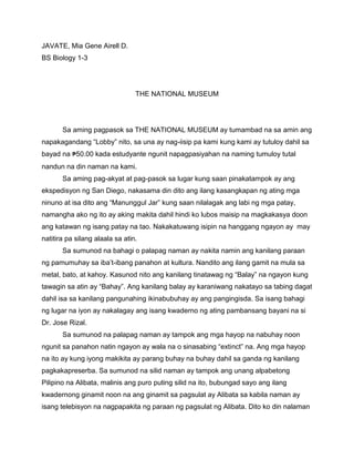 JAVATE, Mia Gene Airell D.
BS Biology 1-3
THE NATIONAL MUSEUM
Sa aming pagpasok sa THE NATIONAL MUSEUM ay tumambad na sa amin ang
napakagandang “Lobby” nito, sa una ay nag-iisip pa kami kung kami ay tutuloy dahil sa
bayad na ₱50.00 kada estudyante ngunit napagpasiyahan na naming tumuloy tutal
nandun na din naman na kami.
Sa aming pag-akyat at pag-pasok sa lugar kung saan pinakatampok ay ang
ekspedisyon ng San Diego, nakasama din dito ang ilang kasangkapan ng ating mga
ninuno at isa dito ang “Manunggul Jar” kung saan nilalagak ang labi ng mga patay,
namangha ako ng ito ay aking makita dahil hindi ko lubos maisip na magkakasya doon
ang katawan ng isang patay na tao. Nakakatuwang isipin na hanggang ngayon ay may
natitira pa silang alaala sa atin.
Sa sumunod na bahagi o palapag naman ay nakita namin ang kanilang paraan
ng pamumuhay sa iba’t-ibang panahon at kultura. Nandito ang ilang gamit na mula sa
metal, bato, at kahoy. Kasunod nito ang kanilang tinatawag ng “Balay” na ngayon kung
tawagin sa atin ay “Bahay”. Ang kanilang balay ay karaniwang nakatayo sa tabing dagat
dahil isa sa kanilang pangunahing ikinabubuhay ay ang pangingisda. Sa isang bahagi
ng lugar na iyon ay nakalagay ang isang kwaderno ng ating pambansang bayani na si
Dr. Jose Rizal.
Sa sumunod na palapag naman ay tampok ang mga hayop na nabuhay noon
ngunit sa panahon natin ngayon ay wala na o sinasabing “extinct” na. Ang mga hayop
na ito ay kung iyong makikita ay parang buhay na buhay dahil sa ganda ng kanilang
pagkakapreserba. Sa sumunod na silid naman ay tampok ang unang alpabetong
Pilipino na Alibata, malinis ang puro puting silid na ito, bubungad sayo ang ilang
kwadernong ginamit noon na ang ginamit sa pagsulat ay Alibata sa kabila naman ay
isang telebisyon na nagpapakita ng paraan ng pagsulat ng Alibata. Dito ko din nalaman
 