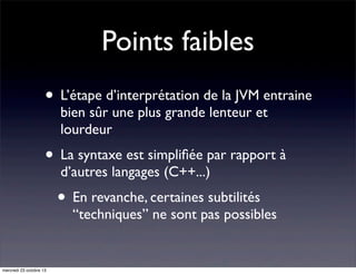 Points faibles
• L’étape d’interprétation de la JVM entraine
bien sûr une plus grande lenteur et
lourdeur

• La syntaxe est simpliﬁée par rapport à
d’autres langages (C++...)

• En revanche, certaines subtilités

“techniques” ne sont pas possibles

mercredi 23 octobre 13

 