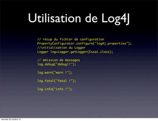 Utilisation de Log4J
	
	
	
	
	
	
	
	
	
	
	
	
	

mercredi 23 octobre 13

// récup du fichier de configuration	
PropertyConfigurator.configure("log4j.properties");
//initialisation du Logger
Logger log=Logger.getLogger(Essai.class);
// émission de messages
log.debug("debug!!");
log.warn("warn !");
log.fatal("fatal !");
log.info("info !");

 