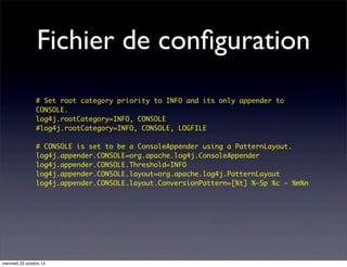 Fichier de conﬁguration
# Set root category priority to INFO and its only appender to
CONSOLE.
log4j.rootCategory=INFO, CONSOLE
#log4j.rootCategory=INFO, CONSOLE, LOGFILE
# CONSOLE is set to be a ConsoleAppender using a PatternLayout.
log4j.appender.CONSOLE=org.apache.log4j.ConsoleAppender
log4j.appender.CONSOLE.Threshold=INFO
log4j.appender.CONSOLE.layout=org.apache.log4j.PatternLayout
log4j.appender.CONSOLE.layout.ConversionPattern=[%t] %-5p %c - %m%n

mercredi 23 octobre 13

 