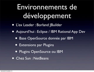 Environnements de
développement
• L’ex Leader : Borland JBuilder
• Aujourd’hui : Eclipse / IBM Rational App Dev
• Base OpenSource donnée par IBM
• Extensions par Plugins
• Plugins OpenSource ou IBM
• Chez Sun : NetBeans
mercredi 23 octobre 13

 