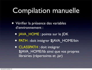 Compilation manuelle
• Vériﬁer la présence des variables
d’environnement :

• JAVA_HOME : pointe sur le JDK
• PATH : doit intégrer $JAVA_HOME/bin
• CLASSPATH : doit intégrer

$JAVA_HOME/lib ainsi que vos propres
librairies (répertoires et .jar)

mercredi 23 octobre 13

 