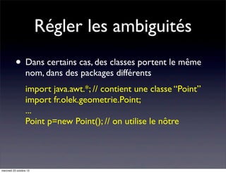 Régler les ambiguités
• Dans certains cas, des classes portent le même
nom, dans des packages différents

import java.awt.*; // contient une classe “Point”
import fr.olek.geometrie.Point;
...
Point p=new Point(); // on utilise le nôtre

mercredi 23 octobre 13

 