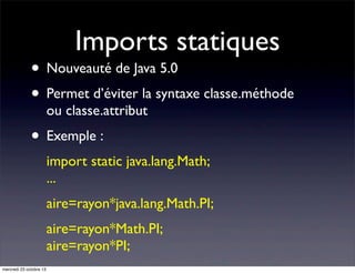 Imports statiques

• Nouveauté de Java 5.0
• Permet d’éviter la syntaxe classe.méthode
ou classe.attribut

• Exemple :
import static java.lang.Math;
...
aire=rayon*java.lang.Math.PI;
aire=rayon*Math.PI;
aire=rayon*PI;
mercredi 23 octobre 13

 