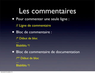 Les commentaires

• Pour commenter une seule ligne :
// Ligne de commentaire

• Bloc de commentaire :
/* Début de bloc
....
Blabliblu */

• Bloc de commentaire de documentation
/** Début de bloc
....
Blabliblu */
mercredi 23 octobre 13

 