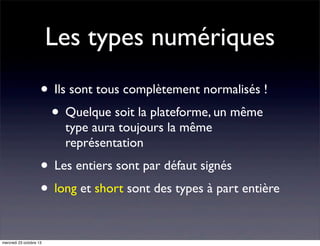 Les types numériques
• Ils sont tous complètement normalisés !
• Quelque soit la plateforme, un même
type aura toujours la même
représentation

• Les entiers sont par défaut signés
• long et short sont des types à part entière
mercredi 23 octobre 13

 
