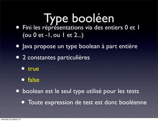 Type booléen

• Fini les réprésentations via des entiers 0 et 1
(ou 0 et -1, ou 1 et 2...)

• Java propose un type boolean à part entière
• 2 constantes particulières
• true
• false
• boolean est le seul type utilisé pour les tests
• Toute expression de test est donc booléenne
mercredi 23 octobre 13

 