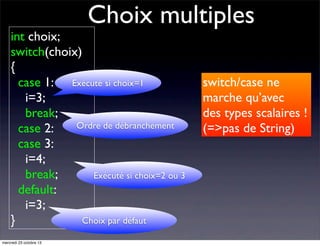 Choix multiples

int choix;
switch(choix)
{
case 1: Exécuté si choix=1
i=3;
break;
Ordre de débranchement
case 2:
case 3:
i=4;
break;
Exécuté si choix=2 ou 3
default:
i=3;
Choix par défaut
}
mercredi 23 octobre 13

switch/case ne
marche qu’avec
des types scalaires !
(=>pas de String)

 
