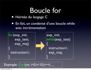 Boucle for

• Héritée du langage C
• En fait, un condensé d’une boucle while
avec incrémentation

for(exp_init;
exp_test;
exp_maj)
{
instruction1;
}

exp_init;
while(exp_test)
{
instruction1;
exp_maj;
}

Exemple : for(int i=0;i<10;i++) ...
mercredi 23 octobre 13

 