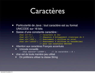 Caractères
•
•
•
•

mercredi 23 octobre 13

Particularité de Java : tout caractère est au format
UNICODE sur 16 bits
Saisie d’une constante caractère :
char
char
char
char

c1=’A’;
c2=’t’;
c3=’060’;
c4=’u0030’;

//
//
//
//
//

Caractère en dur
Séquence d’échappement classique du C
Exactement 3 chiffres en octal
Exactement 4 chiffres en hexadécimal
pour une constante UNICODE

Attention aux caractères Français accentués
Unicode conseillé...

•

char eacute=’u00E9’;

// le caractère « é »

char est de toute manière peu utilisé
On préférera utiliser la classe String

•

 