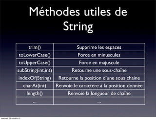 Méthodes utiles de
String
trim()
Supprime les espaces
toLowerCase()
Force en minuscules
toUpperCase()
Force en majuscule
subString(int,int)
Retourne une sous-chaîne
indexOf(String) Retourne la position d’une sous chaine
charAt(int)
Renvoie le caractère à la position donnée
length()
Renvoie la longueur de chaîne
...
...

mercredi 23 octobre 13

 