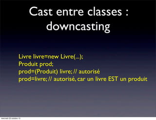 Cast entre classes :
downcasting
Livre livre=new Livre(...);
Produit prod;
prod=(Produit) livre; // autorisé
prod=livre; // autorisé, car un livre EST un produit

mercredi 23 octobre 13

 