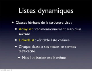 Listes dynamiques
• Classes héritant de la structure List :
• ArrayList : redimensionnement auto d’un
tableau

• LinkedList : véritable liste chaînée
• Chaque classe a ses atouts en termes
d’efﬁcacité

• Mais l’utilisation est la même
mercredi 23 octobre 13

 