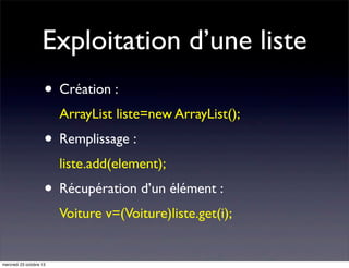 Exploitation d’une liste
• Création :
ArrayList liste=new ArrayList();

• Remplissage :
liste.add(element);

• Récupération d’un élément :
Voiture v=(Voiture)liste.get(i);

mercredi 23 octobre 13

 