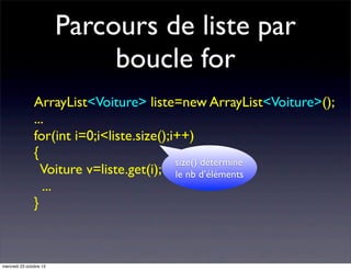 Parcours de liste par
boucle for
ArrayList<Voiture> liste=new ArrayList<Voiture>();
...
for(int i=0;i<liste.size();i++)
{
size() détermine
Voiture v=liste.get(i); le nb d’éléments
...
}

mercredi 23 octobre 13

 