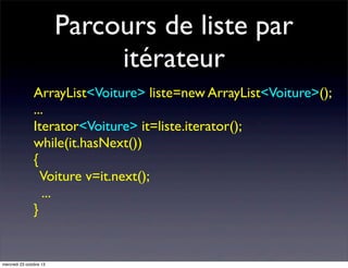 Parcours de liste par
itérateur
ArrayList<Voiture> liste=new ArrayList<Voiture>();
...
Iterator<Voiture> it=liste.iterator();
while(it.hasNext())
{
Voiture v=it.next();
...
}

mercredi 23 octobre 13

 