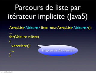 Parcours de liste par
itérateur implicite (Java5)
ArrayList<Voiture> liste=new ArrayList<Voiture>();
...
for(Voiture v: liste)
{
v.accelere();
Il s’agit en fait d’un «foreach»
...
}

mercredi 23 octobre 13

 