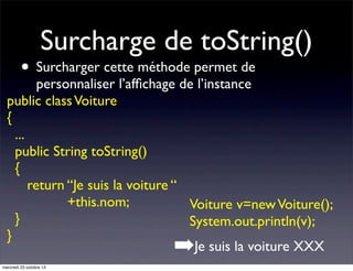 Surcharge de toString()

• Surcharger cette méthode permet de

personnaliser l’afﬁchage de l’instance
public class Voiture
{
...
public String toString()
{
return “Je suis la voiture “
+this.nom;
Voiture v=new Voiture();
}
System.out.println(v);
}
Je suis la voiture XXX

➡

mercredi 23 octobre 13

 