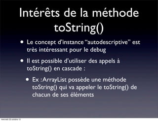 Intérêts de la méthode
toString()
• Le concept d’instance “autodescriptive” est
très intéressant pour le debug

• Il est possible d’utiliser des appels à
toString() en cascade :

• Ex : ArrayList possède une méthode

toString() qui va appeler le toString() de
chacun de ses éléments

mercredi 23 octobre 13

 