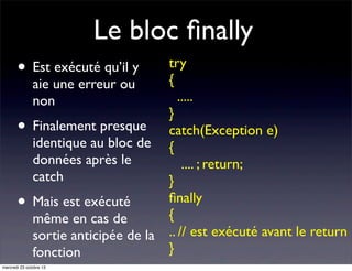 Le bloc ﬁnally
•

Est exécuté qu’il y
aie une erreur ou
non

• Finalement presque

identique au bloc de
données après le
catch

• Mais est exécuté

même en cas de
sortie anticipée de la
fonction

mercredi 23 octobre 13

try
{
.....
}
catch(Exception e)
{
.... ; return;
}
ﬁnally
{
.. // est exécuté avant le return
}

 