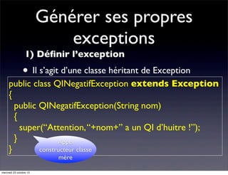 Générer ses propres
exceptions
1) Déﬁnir l’exception

• Il s’agit d’une classe héritant de Exception

public class QINegatifException extends Exception
{
public QINegatifException(String nom)
{
super(“Attention, “+nom+” a un QI d’huitre !”);
}
Appel
constructeur classe
}
mère

mercredi 23 octobre 13

 