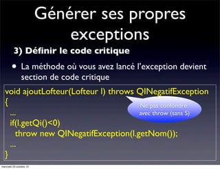 Générer ses propres
exceptions
3) Déﬁnir le code critique

• La méthode où vous avez lancé l’exception devient
section de code critique

void ajoutLofteur(Lofteur l) throws QINegatifException
{
Ne pas confondre
...
avec throw (sans S)
if(l.getQi()<0)
throw new QINegatifException(l.getNom());
...
}
mercredi 23 octobre 13

 