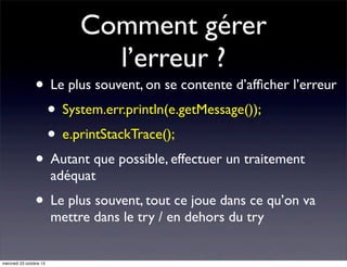 Comment gérer
l’erreur ?

• Le plus souvent, on se contente d’afﬁcher l’erreur
• System.err.println(e.getMessage());
• e.printStackTrace();
• Autant que possible, effectuer un traitement
adéquat

• Le plus souvent, tout ce joue dans ce qu’on va
mettre dans le try / en dehors du try

mercredi 23 octobre 13

 